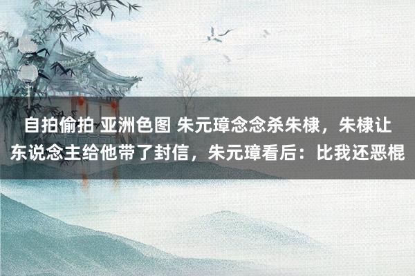 自拍偷拍 亚洲色图 朱元璋念念杀朱棣，朱棣让东说念主给他带了封信，朱元璋看后：比我还恶棍